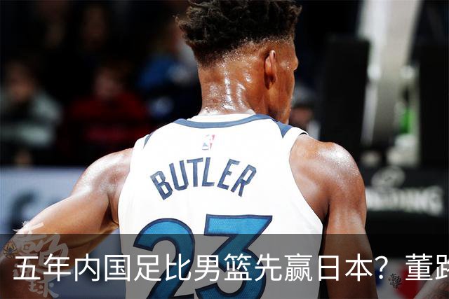 五年内国足比男篮先赢日本？董路发引战言论 都是郭士强的错