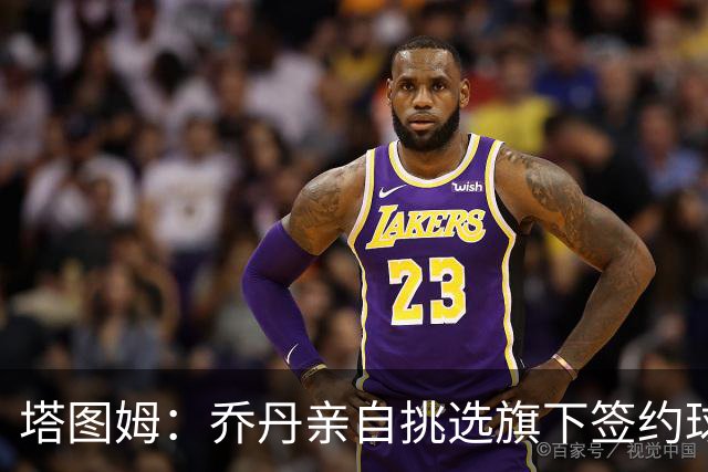 塔图姆：乔丹亲自挑选旗下签约球员 21岁得知他认可我时非常震惊