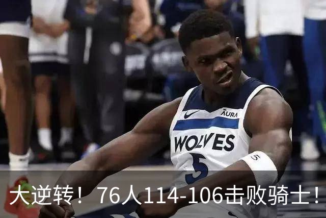 大逆转！76人114-106击败骑士！詹姆斯立大功，此战看到5个事实：5换1交易很值得