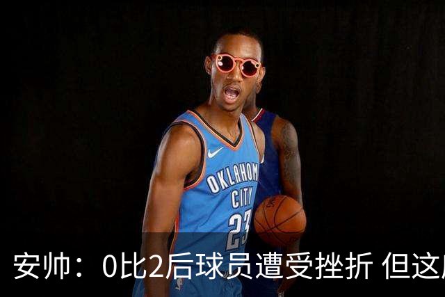 安帅：0比2后球员遭受挫折 但这座球场让你永不放弃