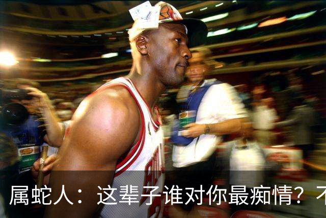 属蛇人：这辈子谁对你最痴情？不是父母，不是爱人