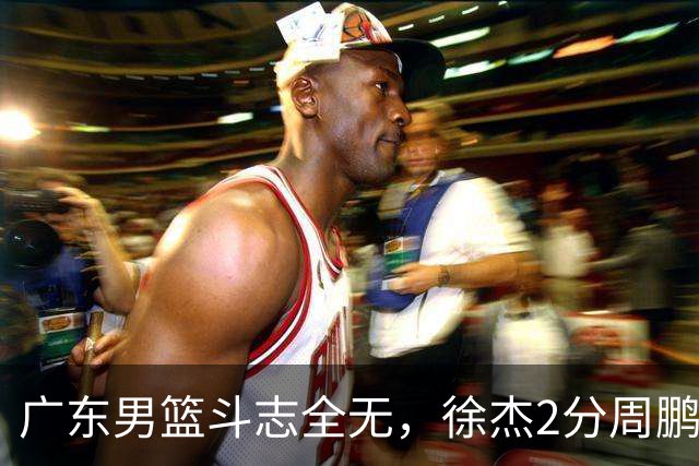 广东男篮斗志全无，徐杰2分周鹏0分，最差之人浮出水面
