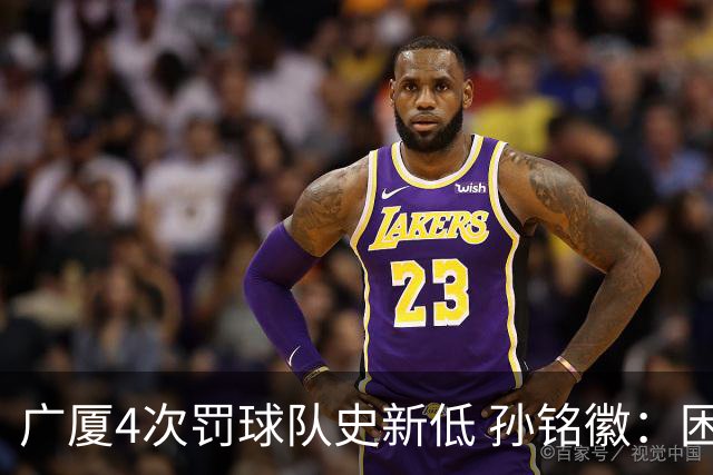广厦4次罚球队史新低 孙铭徽：困难时要更团结