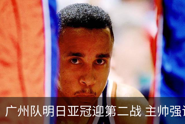 广州队明日亚冠迎第二战 主帅强调抓防守做好自己