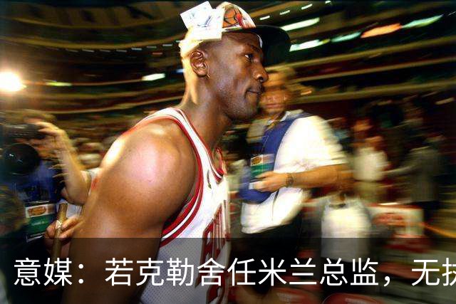 意媒：若克勒舍任米兰总监，无执照也不影响运作