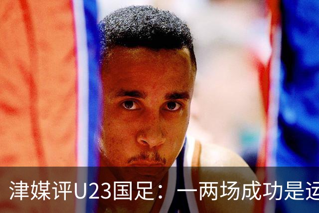 津媒评U23国足：一两场成功是运气，过五关斩六将确实有硬实力