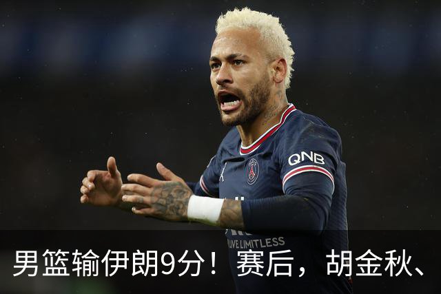 男篮输伊朗9分！赛后，胡金秋、郭士强、廖三宁说了啥？