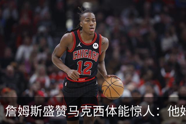 詹姆斯盛赞马克西体能惊人：他好像根本不会累
