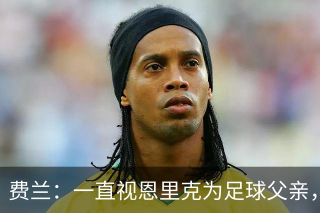 费兰：一直视恩里克为足球父亲，他知道如何激发我的最大潜力