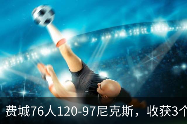 费城76人120-97尼克斯，收获3个好消息，詹姆斯缺阵原因也找到了