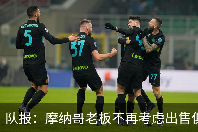 队报：摩纳哥老板不再考虑出售俱乐部，已经连续三赛季未注资