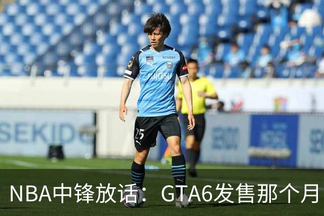 NBA中锋放话：GTA6发售那个月，全联盟数据都得跌